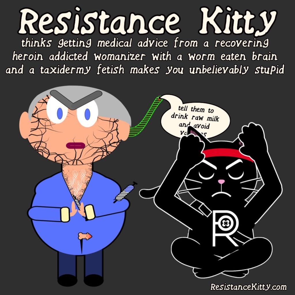 Resistance Kitty thinks getting medical advice from a recovering heroin addicted womanizer with a worm eaten bain and a taxidermy fetish makes you unbelievably stupid. She is flippy off RFKjr who is being fed evil things to say by his brain worm.