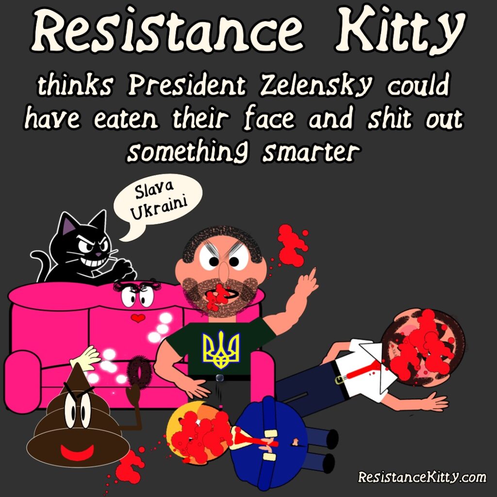 Resistance Kitty thinks that President Zelensky should have eaten their faces and shit out something smarter. The image is of a freshly fucked couch in the background and Presiden zelensky looking buff and sexy with a bloody mouth. He has already pooped out a genius turd and on the other side, are trump and vance dead with freshly eaten faces.