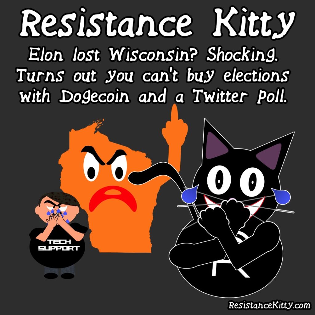 Resistance Kitty says "Elon lost Wisconsin? Shocking. Turns out you can't buy elections with Dogecoin and a Twitter" She is laughing hysterically while elon cries like a little bitch as Wisconsin flips him off.
