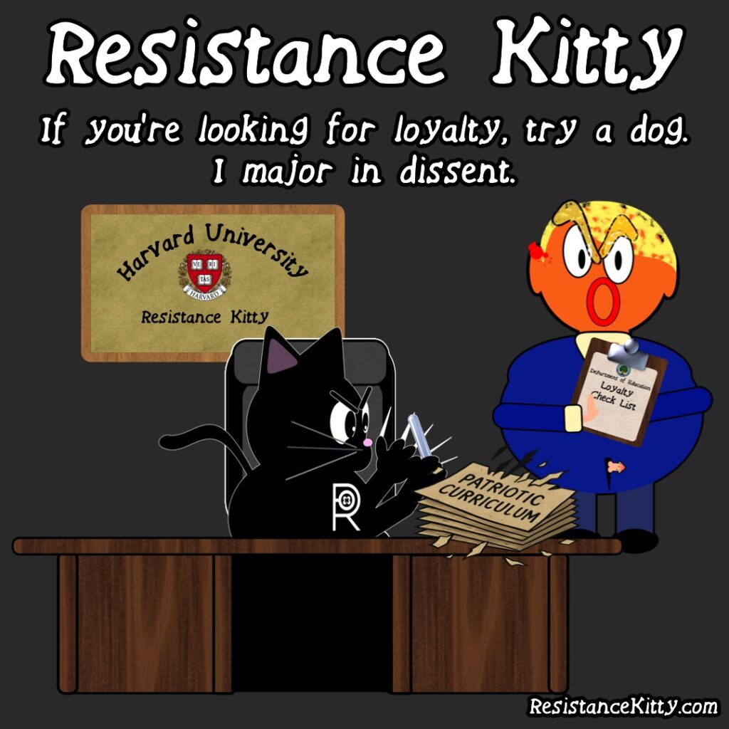 Resistance Kitty says” If you're looking for loyalty, try a dog. I major in dissent.” She is sitting at her Harvard desk with her Harvard degree on the wall sharpening her claws with a torn up book of patriotic curriculum with trump asking for a loyalty contract. She will never give in to fascism.