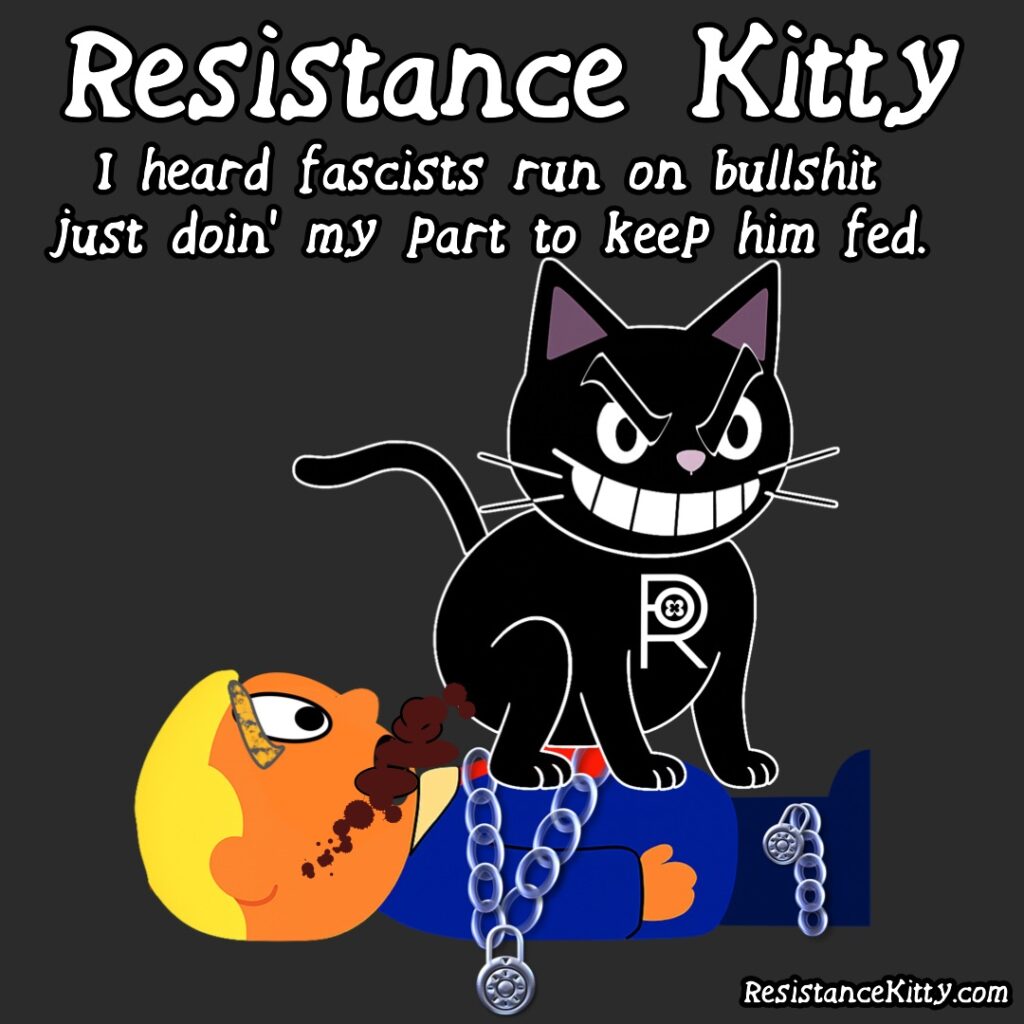 Resistance Kitty says ”I heard fascists run on bullshit, just doin’ my part to keep him fed” She is shitting in the mouth of trump wrapped in chains.