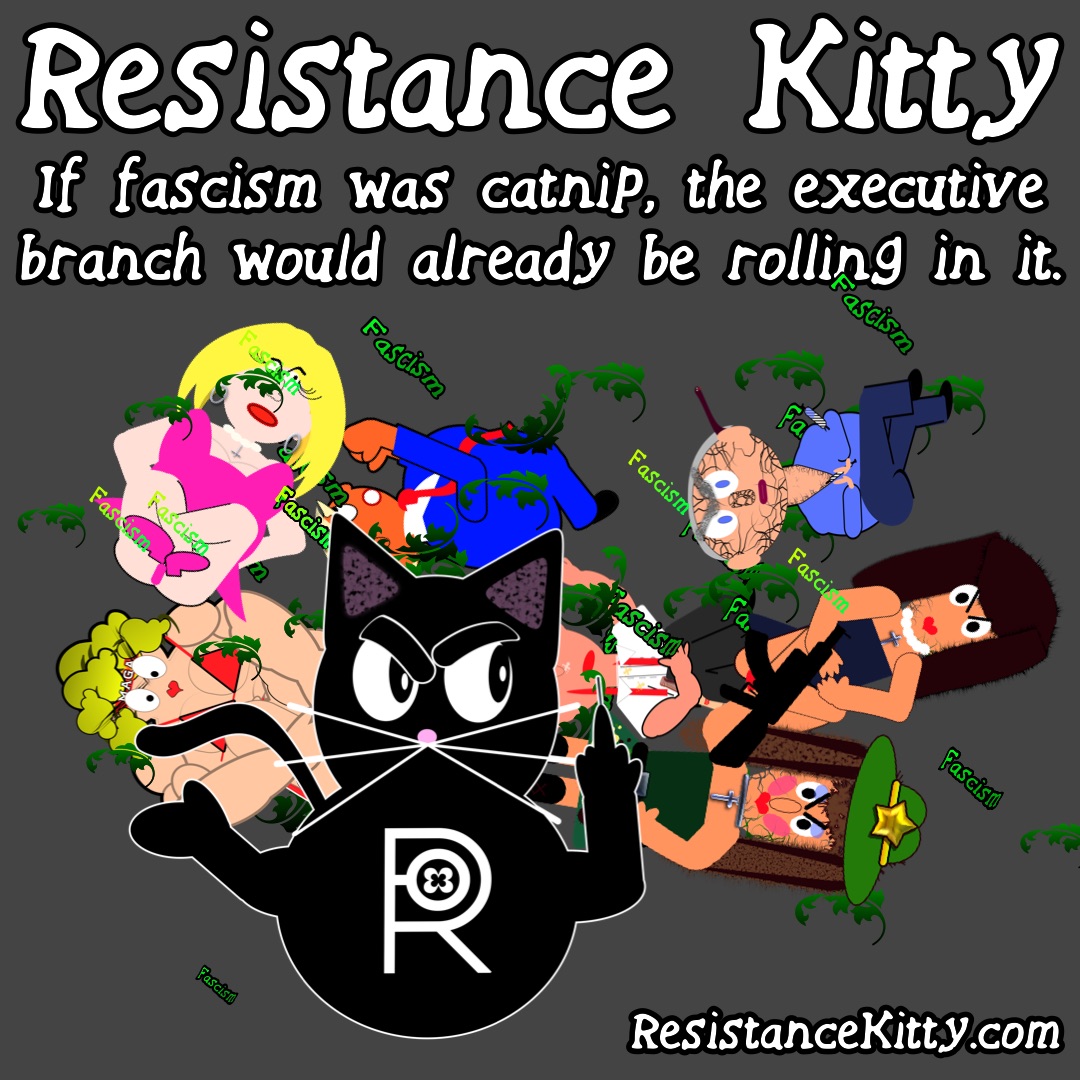 Resistance Kitty says “If fascism was catnip, the executive branch would already be rolling in it.” She I watching them rollin racism cat nip and rolling her eyes and flipping them off.