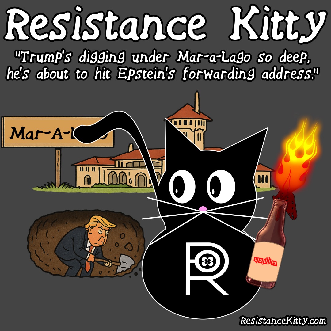 Resistance Kitty says “Trump’s digging under Mar-a-Lago so deep, he’s about to hit Epstein’s forwarding address." She is watching him dig a hole.