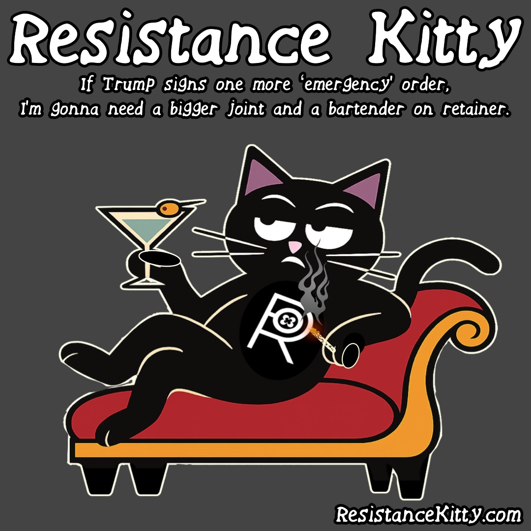 Resistance Kitty says “If Trump signs one more ‘emergency’ order, I’m gonna need a bigger joint and a bartender on retainer.” She is on her favorite fainting couch with her martini and joint.