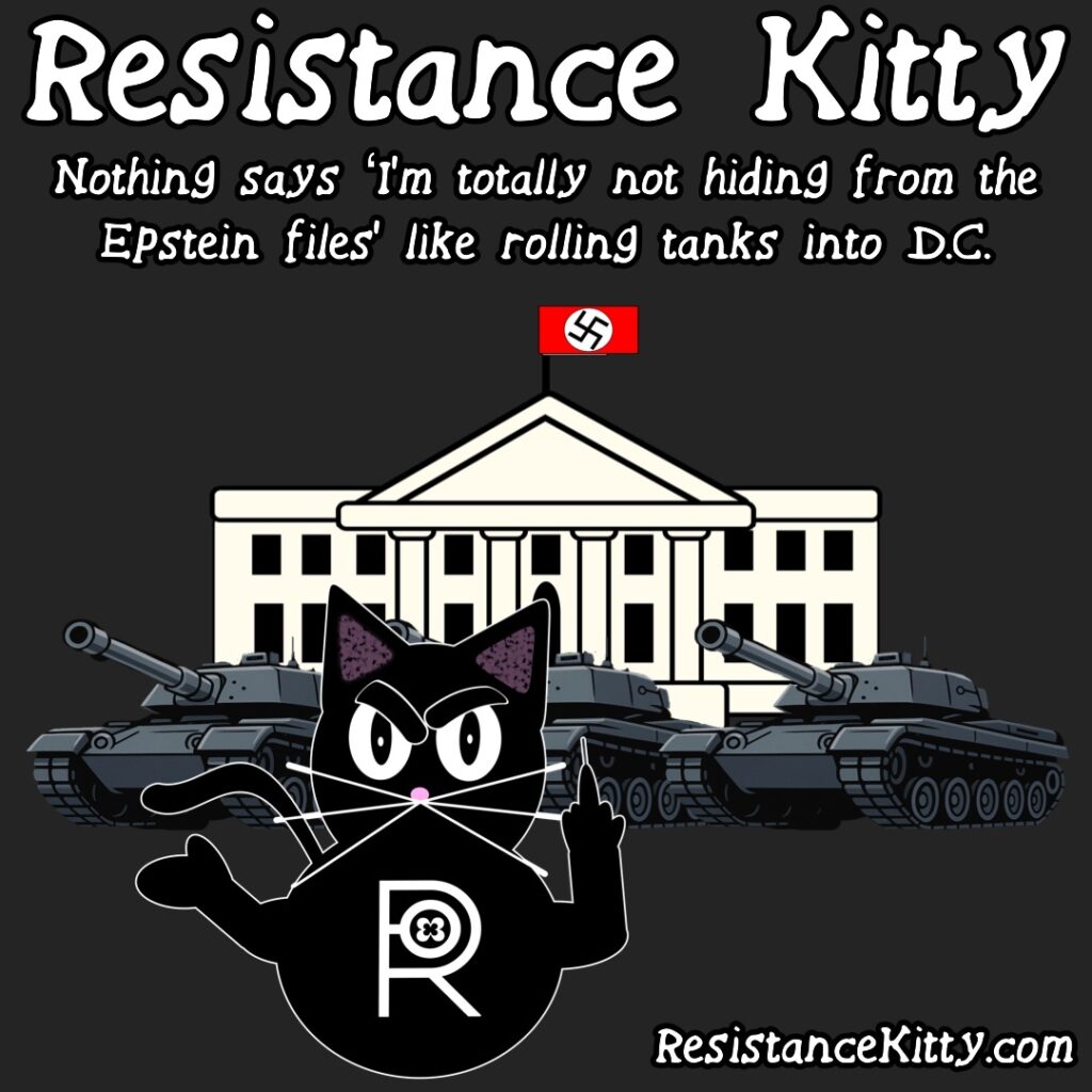 Resistance Kitty says” Nothing says ‘I’m totally not hiding from the Epstein files’ like rolling tanks into D.C.” She is rolling her eyes and flipping off the tanks in front of the White House