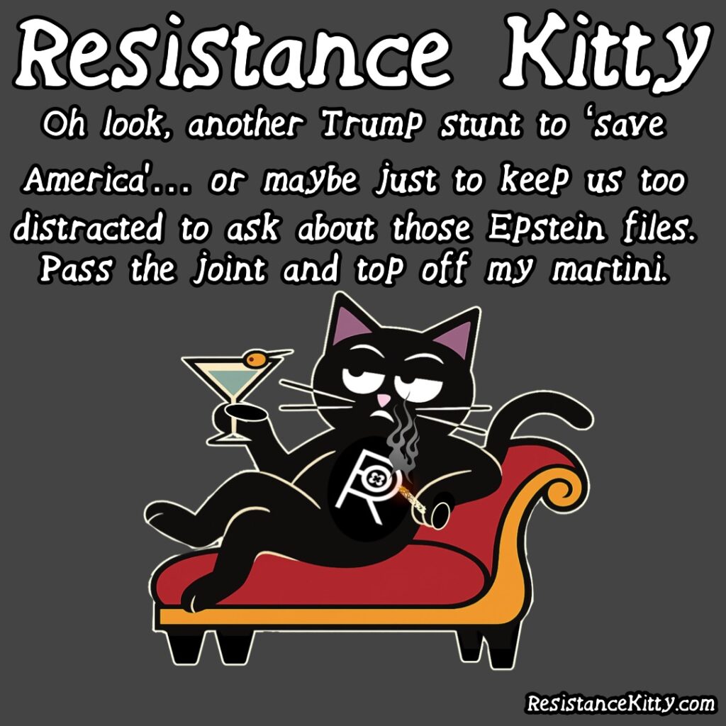 Resistance Kitty says “Oh look, another Trump stunt to ‘save America’… or maybe just to keep us too distracted to ask about those Epstein files. Pass the joint and top off my martini.” She is on her fainting couch smoking and drinking in disgust.