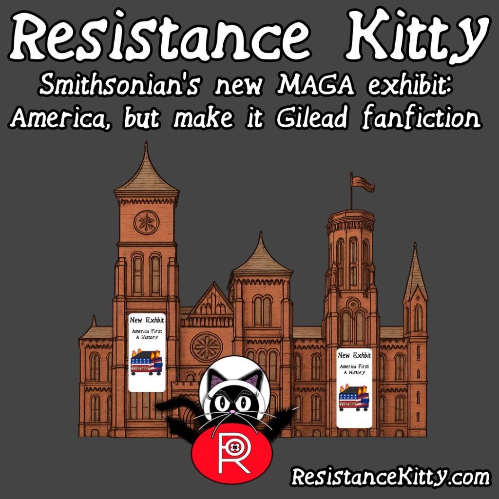 Resistance Kitty says “Smithsonian’s new MAGA exhibit: America, but make it Gilead fanfiction” She is standing in front of the Smithsonian Institute with their new exhibit flags with a dumpster fire.