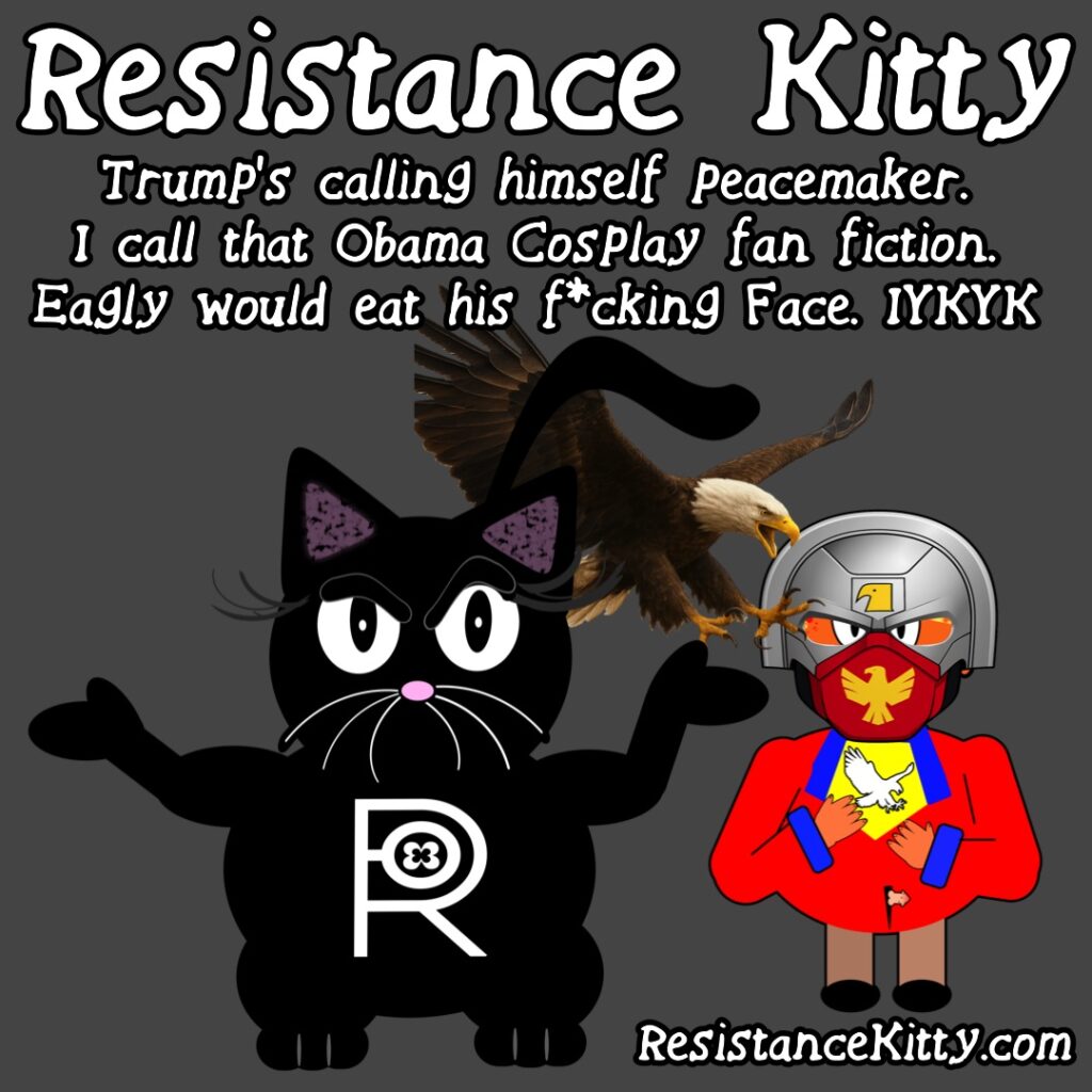 Resistance Kitty says “Trump’s calling himself peacemaker. I call that Obama Cosplay fan fiction. Eagley would eat his f*cking Face. IYKYK ”
