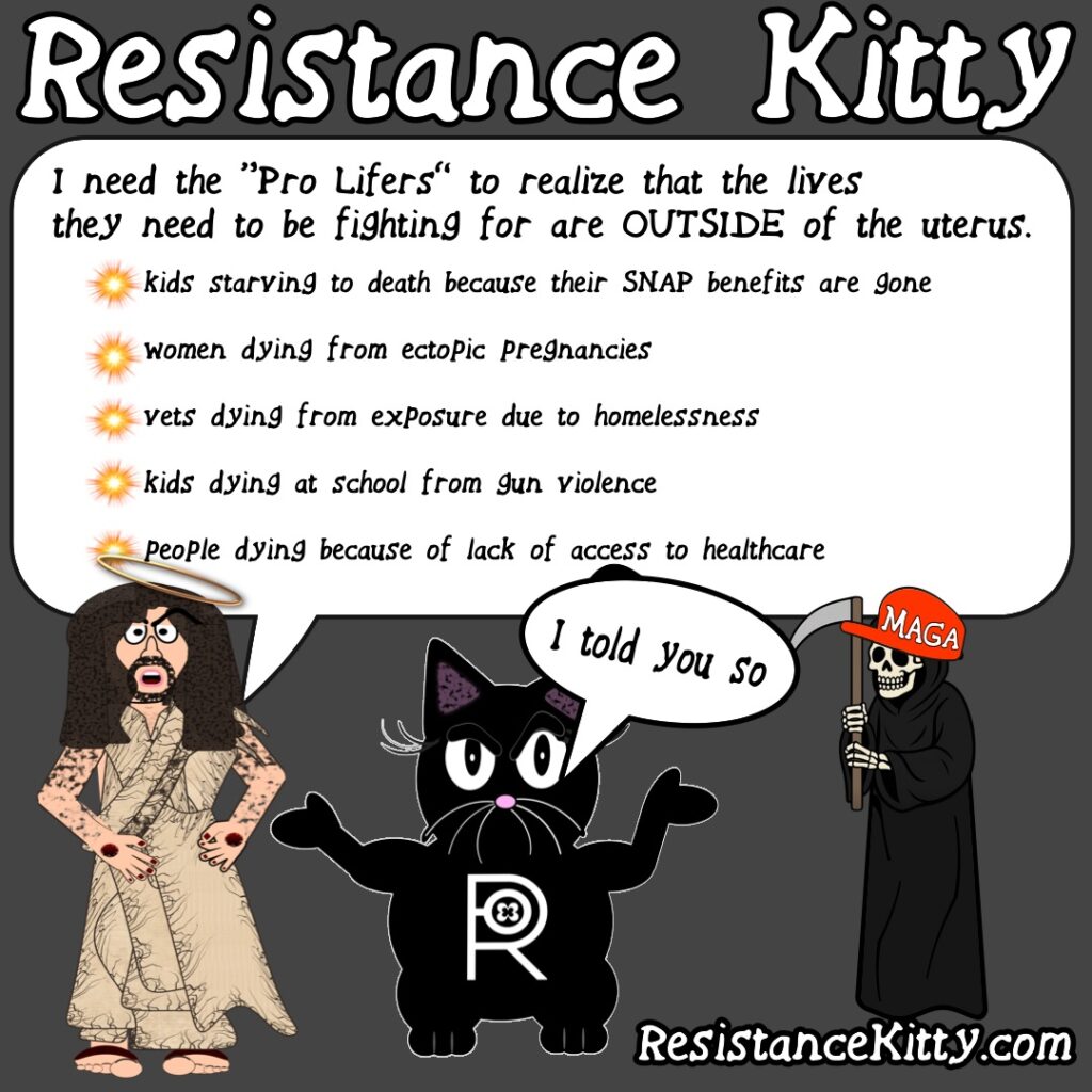 “Jesus says: I need the "Pro Lifers" to realize that the lives they need to be fighting for are OUTSIDE of the Uterus. * women dying from ectopic pregnancies * vets dying from exposure due to homelessness * kids dying at school from gun violence, * people dying because of lack of access to healthcare Resistance Kitty says “I told you so”