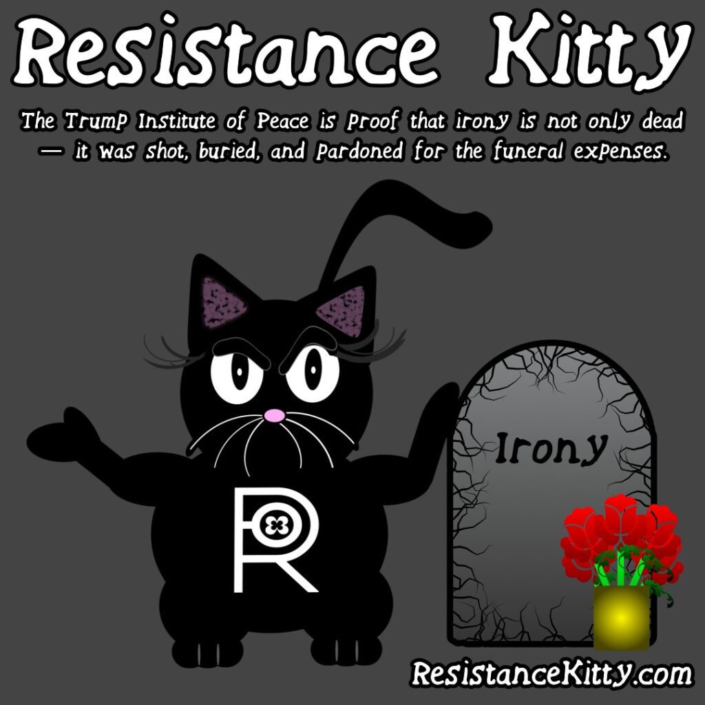 Resistance Kitty says “The Trump Institute of Peace is proof that irony is not only dead — it was shot, buried, and pardoned for the funeral expenses.”