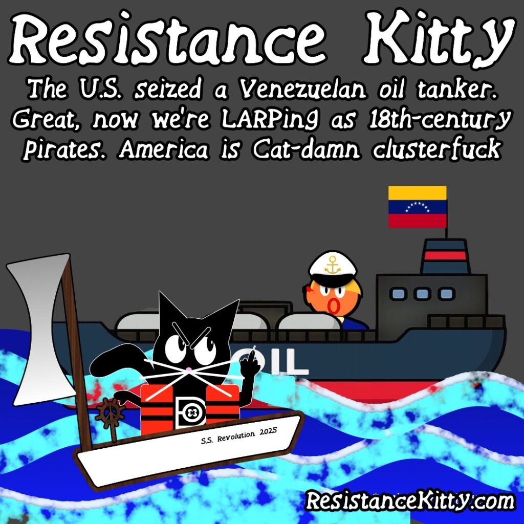 Resistance Kitty says "The U.S. seized a Venezuelan oil tanker. Great, now we’re LARPing as 18th-century pirates. America is Cat-damn clusterfuck”