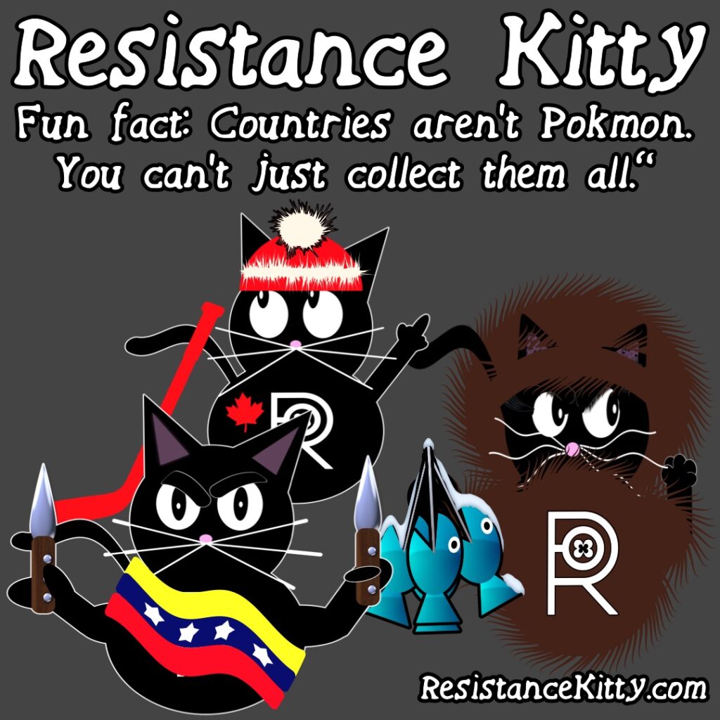 Resistance Kitty Says “Fun fact: Countries aren’t Pokémon. You can’t just collect them all.”