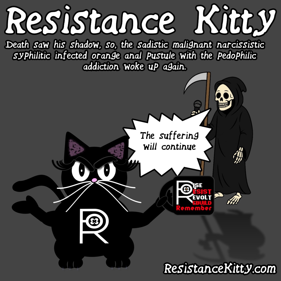 Resistance Kitty says ”Death saw his shadow, so, the sadistic malignant narcissistic syphilitic infected orange anal pustule with the pedophilic addiction woke up again.”