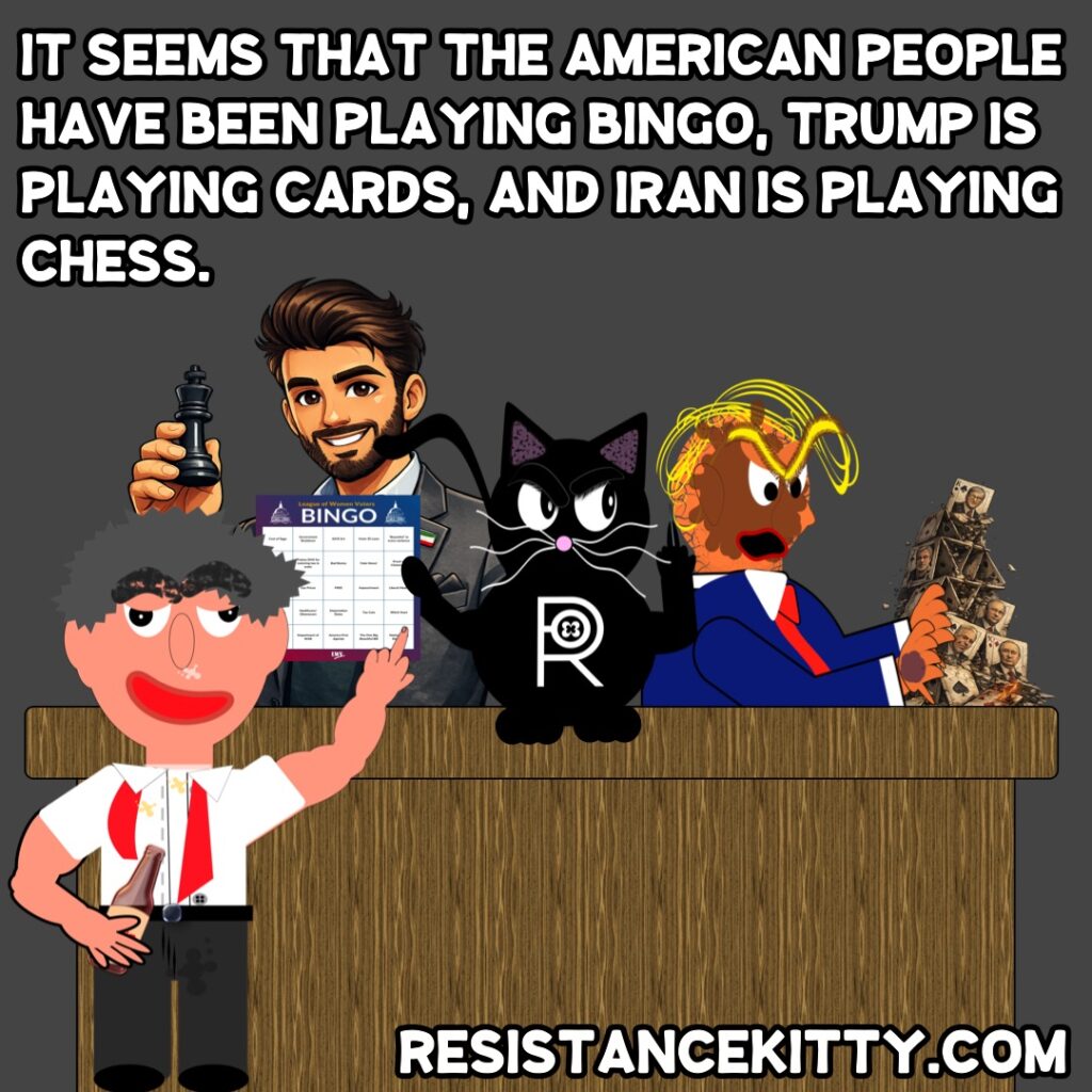 Resistance Kitty says “It seems that the American people have been playing Bingo, Trump is playing cards, and Iran is playing Chess.”