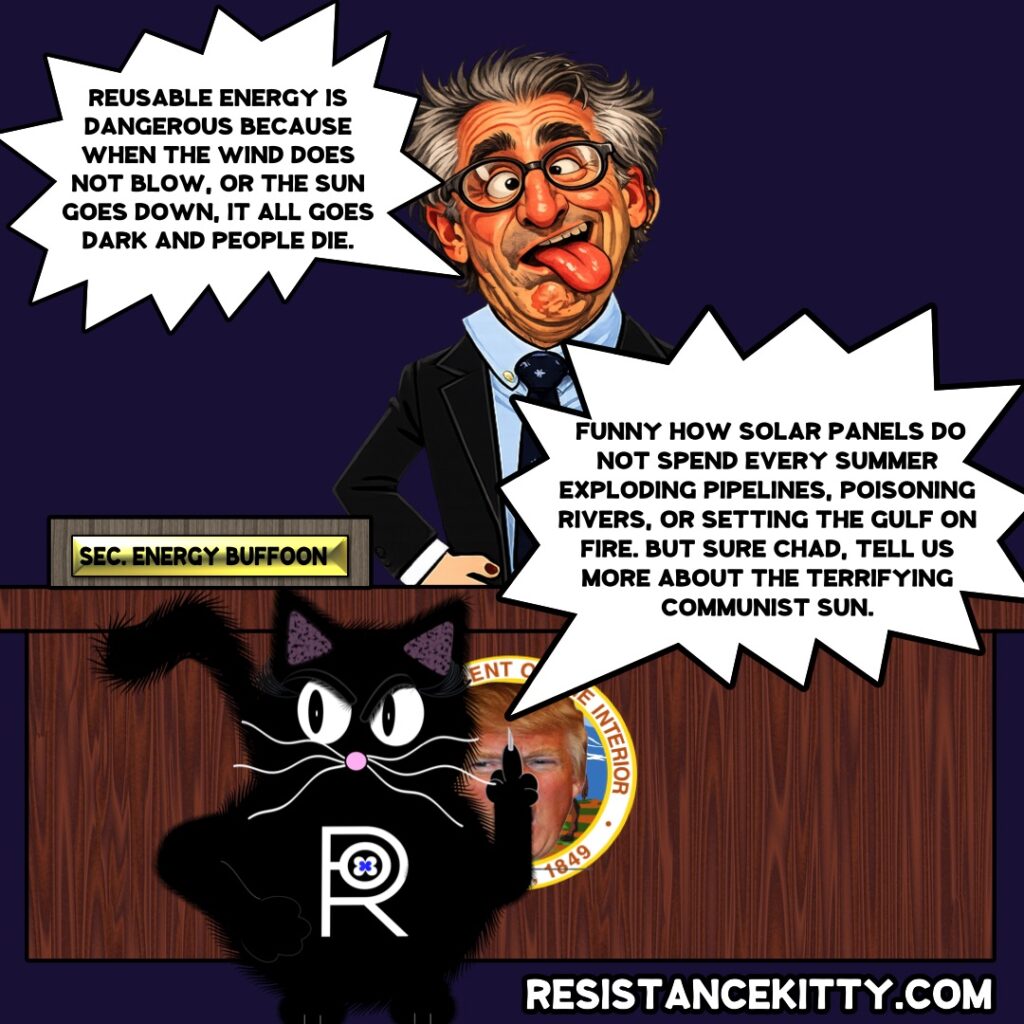 ENERGY buffoon say “Reusable energy is dangerous because when the wind does not blow, or the sun goes down, it all goes dark and people die.” Resistance Kitty says, “Funny how solar panels do not spend every summer exploding pipelines, poisoning rivers, or setting the Gulf on fire. But sure Chad, tell us more about the terrifying communist sun.”