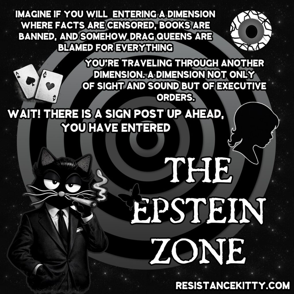 Resistance Kitty says, “Imagine if you will entering a dimension where facts are censored, books are banned, and somehow drag queens are blamed for everything. You’re traveling through another dimension. A dimension not only of sight and sound but of executive orders. Wait! There is a signpost up ahead, you have entered The Epstein Zone.”