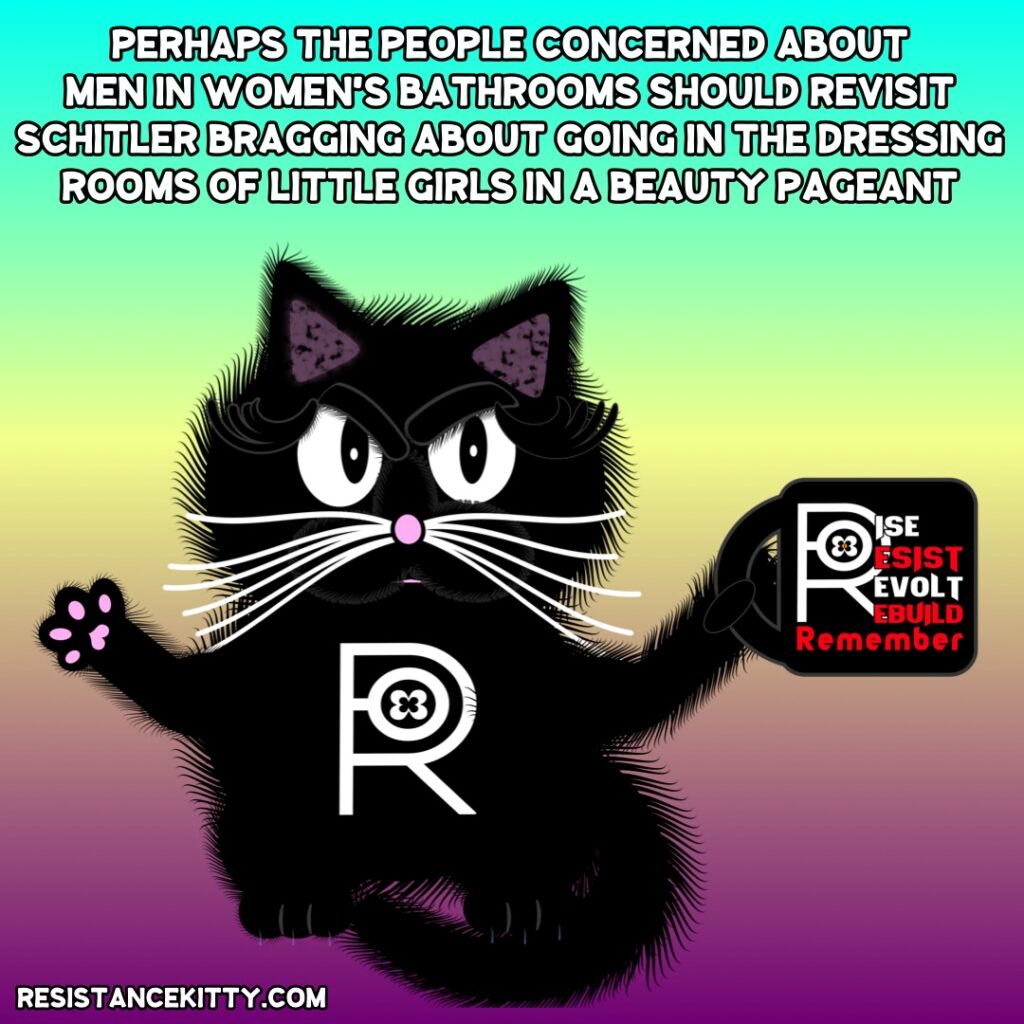 Resistance Kitty says, “Perhaps the people concerned about men in women’s bathrooms should revisit Schitler bragging about going in the dressing rooms of underage girls for a beauty pageant”