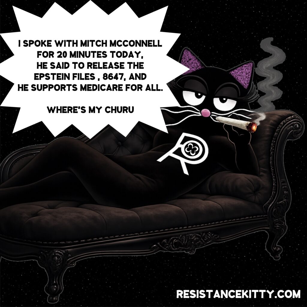 Resistance Kitty says, “I SPOKE WITH MITCH MCCONNELL FOR 20 MINUTES TODAY. HE SAID TO RELEASE THE EPSTEIN FILES , 8647, AND HE SUPPORTS MEDICARE FOR ALL. NOW WHERE'S MY FUCKING CHURU?”