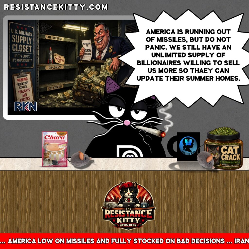 Resistance Kitty says, “America is running out of missiles, but do not panic. We still have an unlimited supply of billionaires willing to sell us more so they can update their summer homes.”