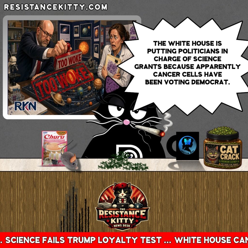 Resistance Kitty says, “The White House is putting politicians in charge of science grants because apparently cancer cells have been voting Democrat.”