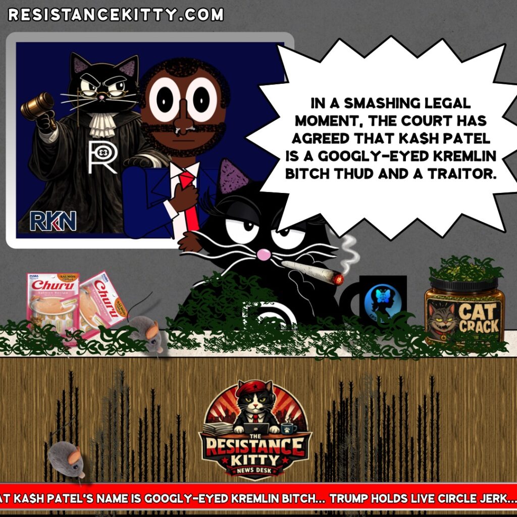 Resistance Kitty says, “In a smashing legal moment, the court has agreed that Ka$h Patel is a googly-eyed Kremlin Bitch thud and a traitor.”
