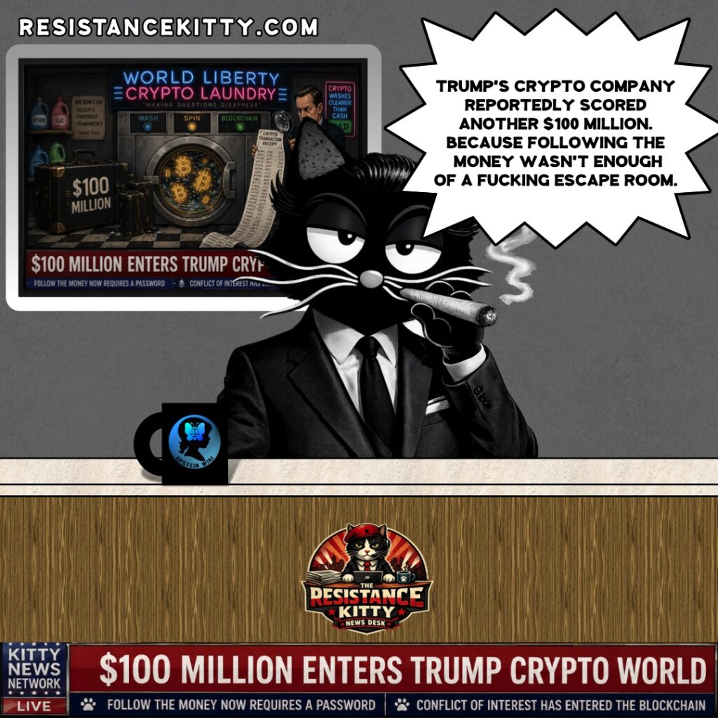 Resistance Kitty says, “Trump’s crypto company reportedly scored another $100 million. Because following the money wasn’t enough of a fucking escape room.”