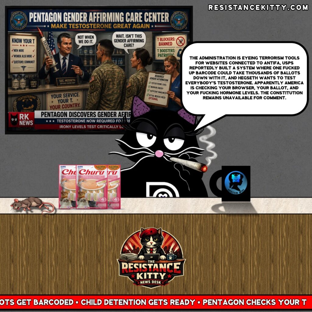 Resistance Kitty says, “The administration is eyeing terrorism tools for websites connected to antifa, USPS reportedly built a system where one fucked up barcode could take thousands of ballots down with it, and Hegseth wants to test everybody's testosterone. Apparently America is checking your browser, your ballot, and your fucking hormone levels. The Constitution remains unavailable for comment.”