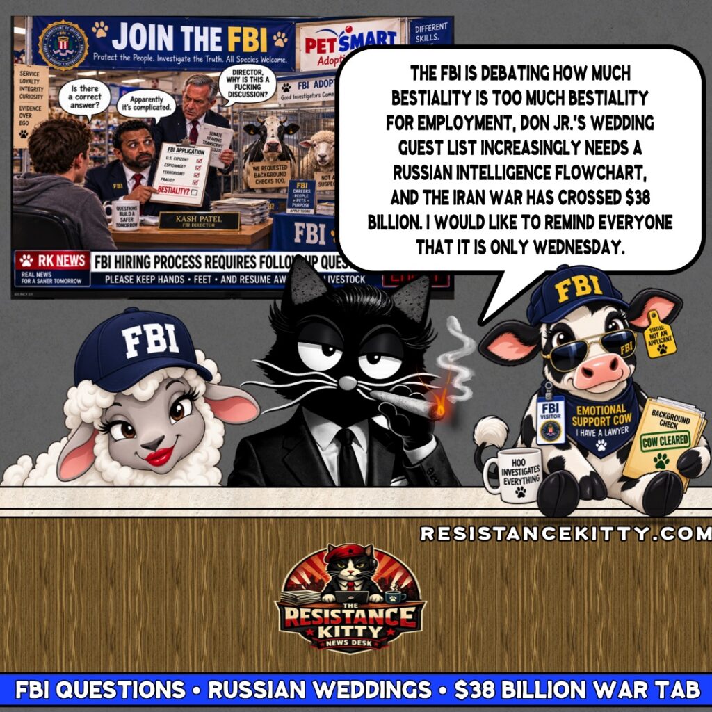 Resistance Kitty says, “The FBI is debating how much bestiality is too much bestiality for employment, Don Jr.’s wedding guest list increasingly needs a Russian intelligence flowchart, and the Iran war has crossed $38 billion. I would like to remind everyone that it is only Wednesday.”