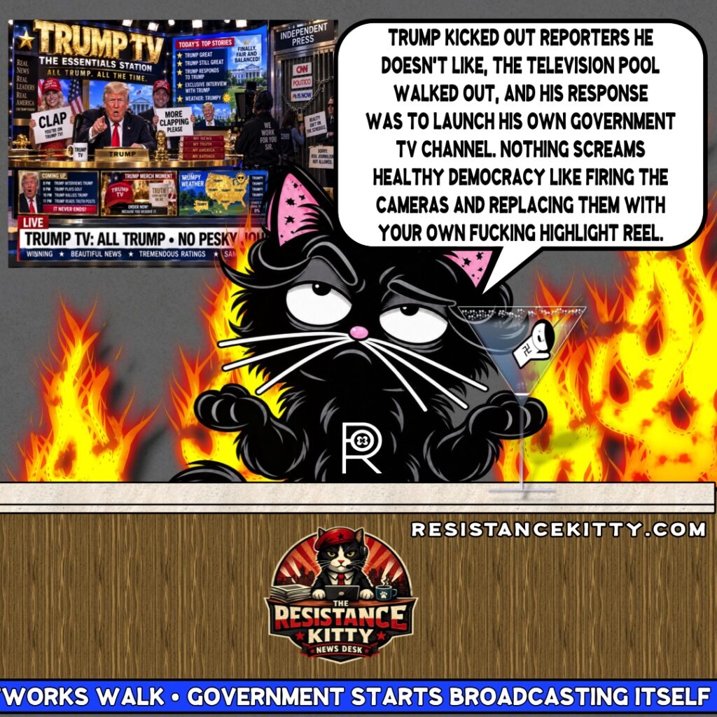 Resistance Kitty says, “Trump kicked out reporters he doesn’t like, the television pool walked out, and his response was to launch his own government TV channel. Nothing screams healthy democracy like firing the cameras and replacing them with your own fucking highlight reel.”